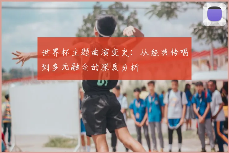 世界杯主题曲演变史：从经典传唱到多元融合的深度分析