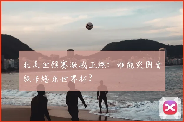 北美世预赛激战正燃：谁能突围晋级卡塔尔世界杯？