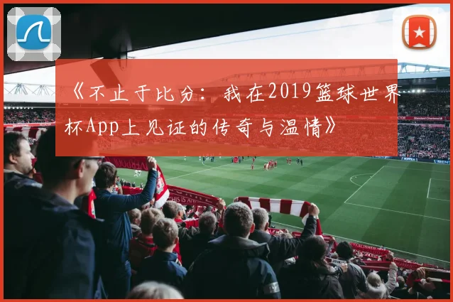 《不止于比分:我在2019篮球世界杯App上见证的传奇与温情》