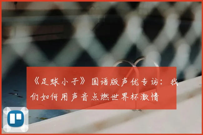《足球小子》国语版声优专访：我们如何用声音点燃世界杯激情