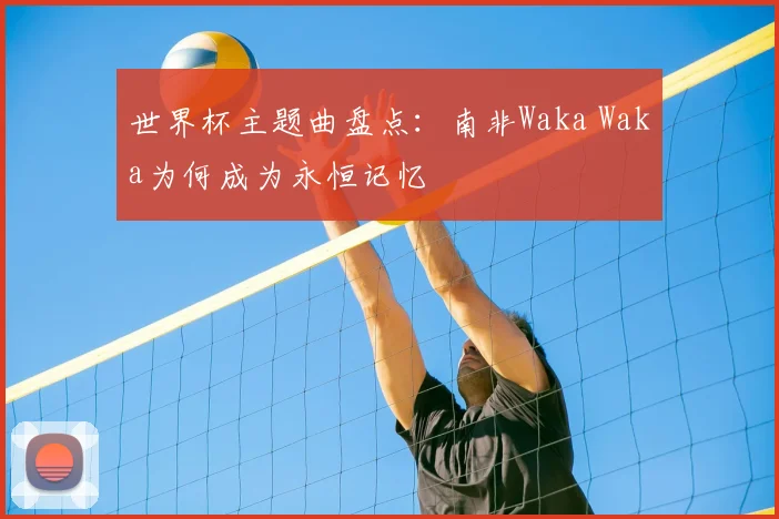 世界杯主题曲盘点:南非Waka Waka为何成为永恒记忆