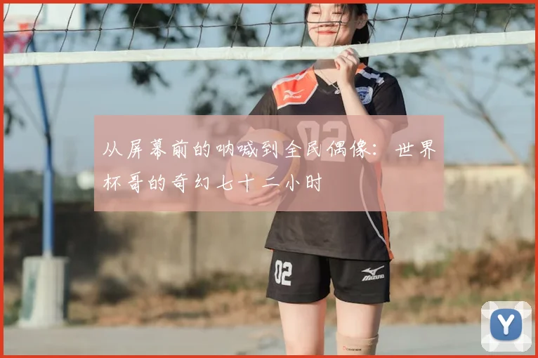 从屏幕前的呐喊到全民偶像：世界杯哥的奇幻七十二小时