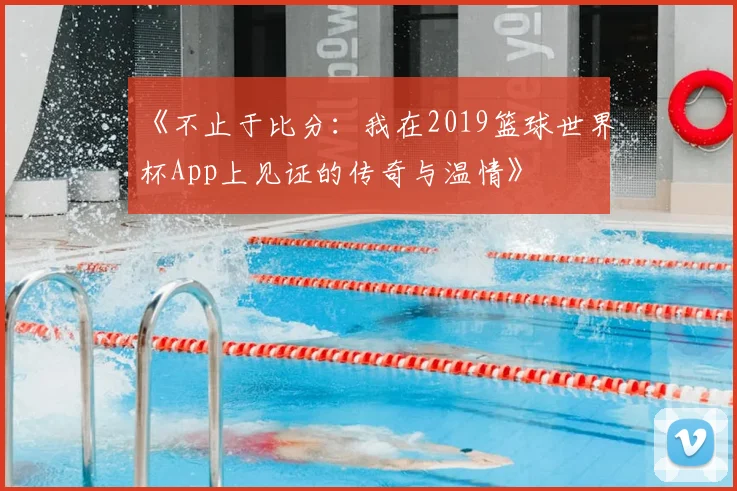 《不止于比分:我在2019篮球世界杯App上见证的传奇与温情》