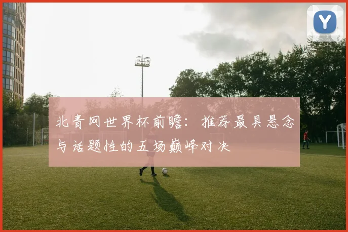 北青网世界杯前瞻：推荐最具悬念与话题性的五场巅峰对决