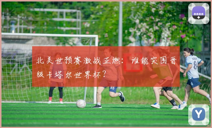 北美世预赛激战正燃：谁能突围晋级卡塔尔世界杯？