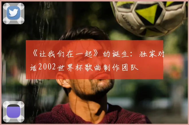 《让我们在一起》的诞生:独家对话2002世界杯歌曲制作团队