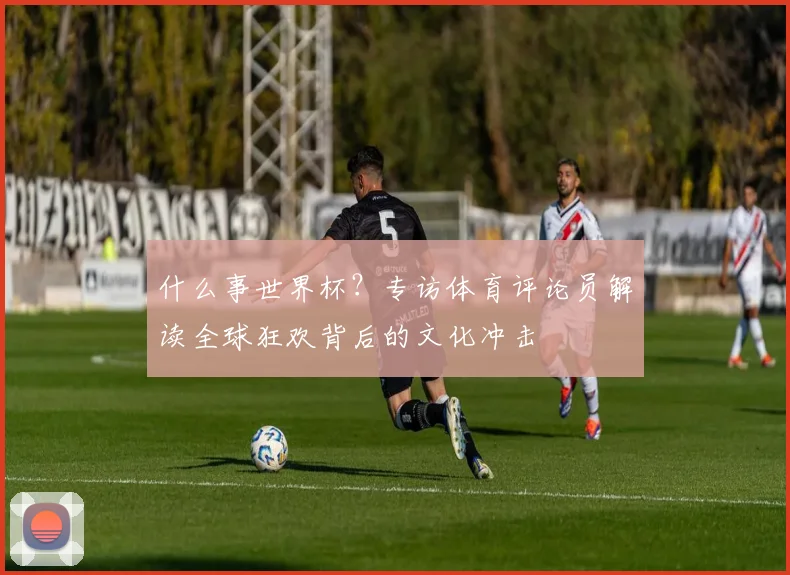 什么事世界杯?专访体育评论员解读全球狂欢背后的文化冲击