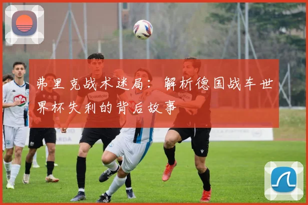 弗里克战术迷局：解析德国战车世界杯失利的背后故事