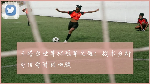卡塔尔世界杯冠军之路：战术分析与传奇时刻回顾